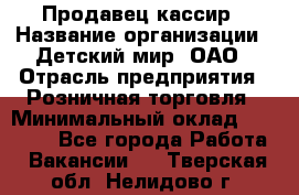 Продавец-кассир › Название организации ­ Детский мир, ОАО › Отрасль предприятия ­ Розничная торговля › Минимальный оклад ­ 30 000 - Все города Работа » Вакансии   . Тверская обл.,Нелидово г.